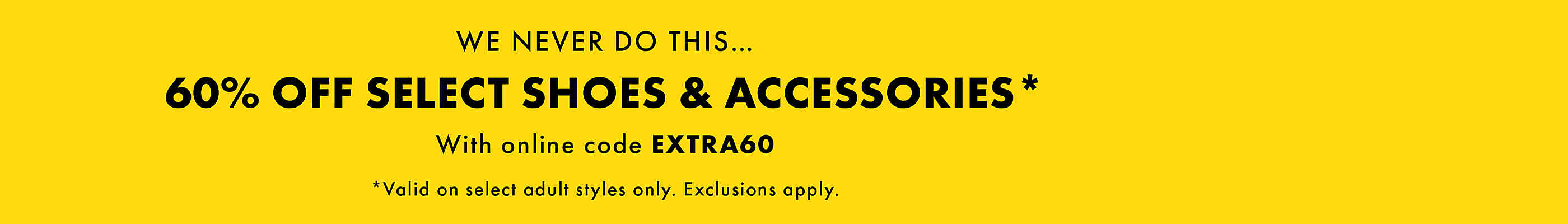 We never do this...60% off select shoes & accessories* With online code EXTRA60. *Valid on select adult styles only. Exclusions apply.